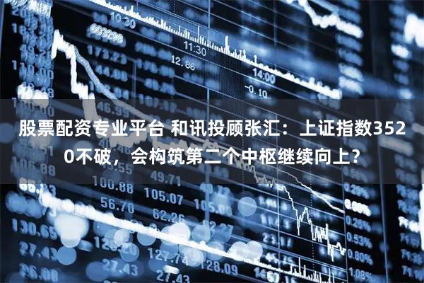 股票配资专业平台 和讯投顾张汇：上证指数3520不破，会构筑第二个中枢继续向上？