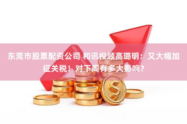 东莞市股票配资公司 和讯投顾高璐明：又大幅加征关税！对下周有多大影响？