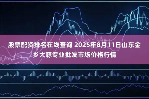股票配资排名在线查询 2025年8月11日山东金乡大蒜专业批发市场价格行情