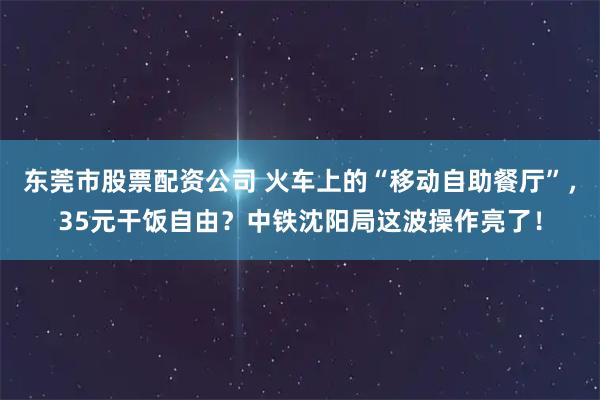 东莞市股票配资公司 火车上的“移动自助餐厅”，35元干饭自由？中铁沈阳局这波操作亮了！