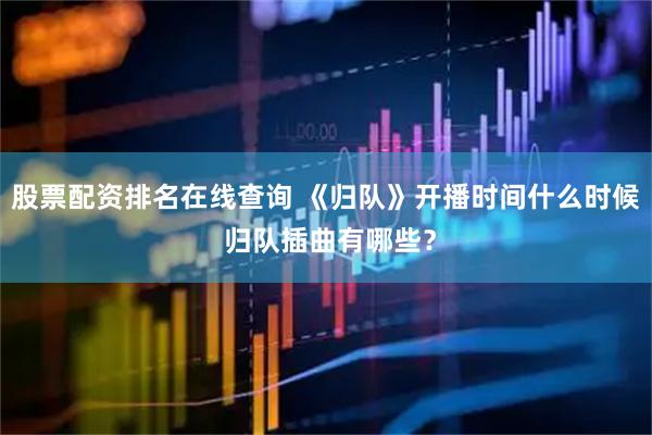 股票配资排名在线查询 《归队》开播时间什么时候 归队插曲有哪些？