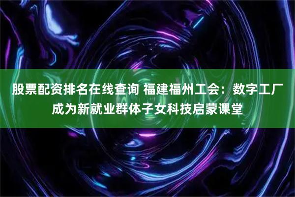 股票配资排名在线查询 福建福州工会：数字工厂成为新就业群体子女科技启蒙课堂