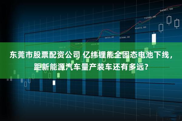 东莞市股票配资公司 亿纬锂能全固态电池下线，距新能源汽车量产装车还有多远？
