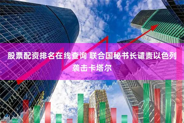 股票配资排名在线查询 联合国秘书长谴责以色列袭击卡塔尔