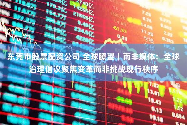 东莞市股票配资公司 全球瞭望｜南非媒体：全球治理倡议聚焦变革而非挑战现行秩序