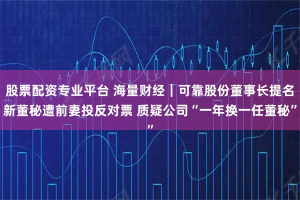 股票配资专业平台 海量财经｜可靠股份董事长提名新董秘遭前妻投反对票 质疑公司“一年换一任董秘”
