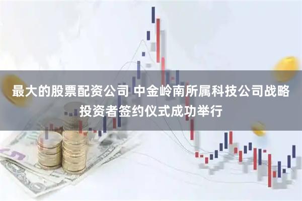 最大的股票配资公司 中金岭南所属科技公司战略投资者签约仪式成功举行