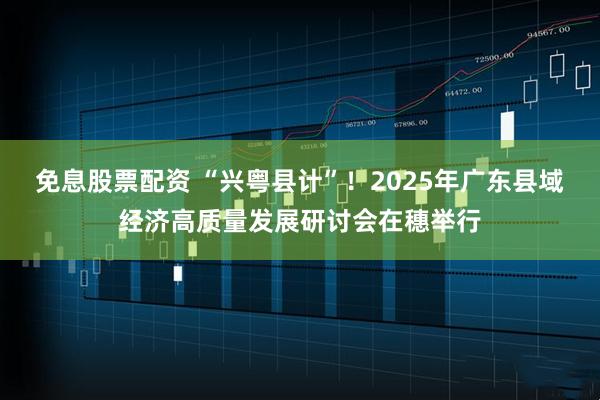 免息股票配资 “兴粤县计”！2025年广东县域经济高质量发展研讨会在穗举行