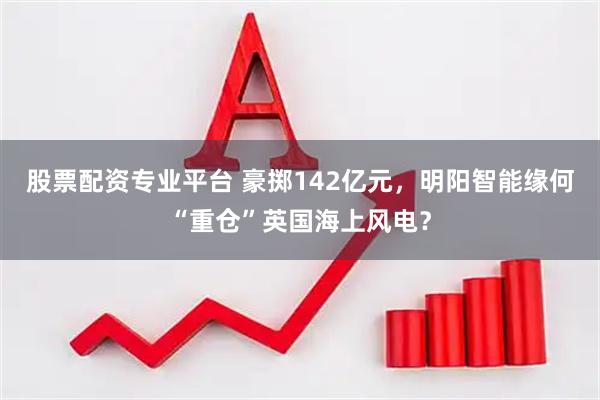 股票配资专业平台 豪掷142亿元，明阳智能缘何“重仓”英国海上风电？