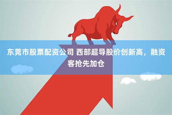 东莞市股票配资公司 西部超导股价创新高，融资客抢先加仓