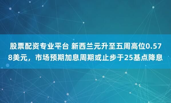 股票配资专业平台 新西兰元升至五周高位0.578美元，市场预期加息周期或止步于25基点降息