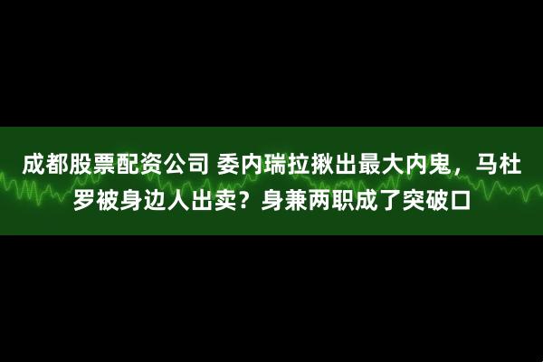 成都股票配资公司 委内瑞拉揪出最大内鬼，马杜罗被身边人出卖？身兼两职成了突破口