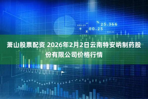 萧山股票配资 2026年2月2日云南特安呐制药股份有限公司价格行情