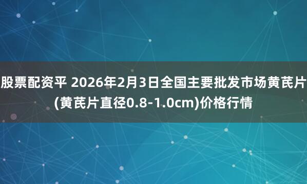 股票配资平 2026年2月3日全国主要批发市场黄芪片(黄芪片直径0.8-1.0cm)价格行情