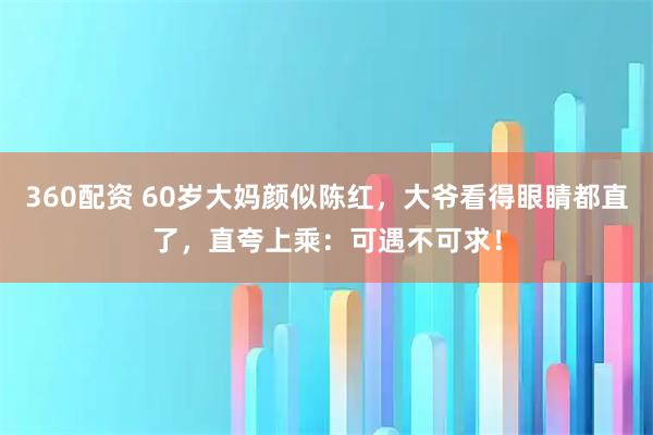 360配资 60岁大妈颜似陈红，大爷看得眼睛都直了，直夸上乘：可遇不可求！