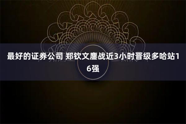 最好的证券公司 郑钦文鏖战近3小时晋级多哈站16强