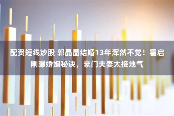 配资短线炒股 郭晶晶结婚13年浑然不觉！霍启刚曝婚姻秘诀，豪门夫妻太接地气