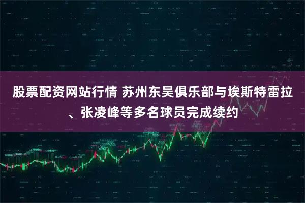 股票配资网站行情 苏州东吴俱乐部与埃斯特雷拉、张凌峰等多名球员完成续约