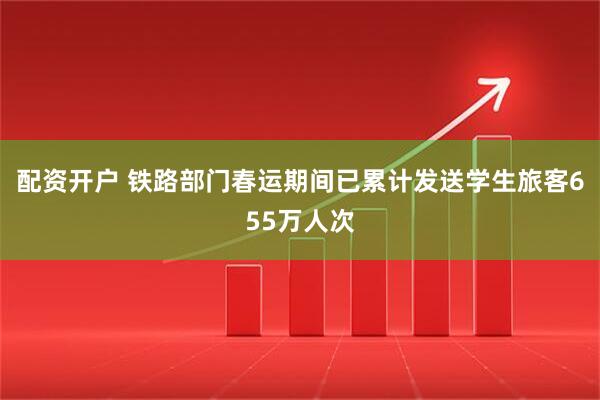 配资开户 铁路部门春运期间已累计发送学生旅客655万人次