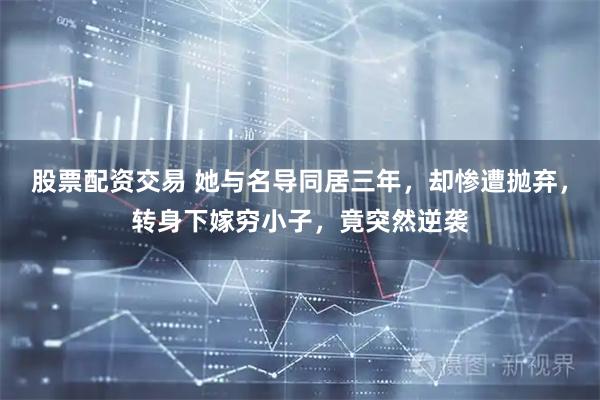 股票配资交易 她与名导同居三年，却惨遭抛弃，转身下嫁穷小子，竟突然逆袭