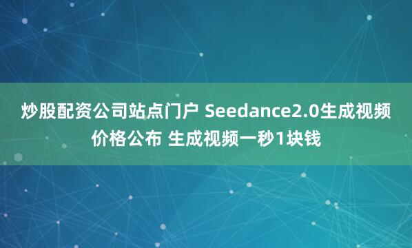 炒股配资公司站点门户 Seedance2.0生成视频价格公布 生成视频一秒1块钱