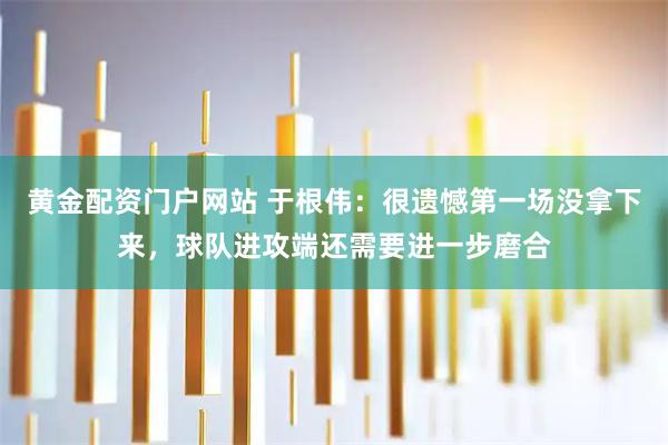 黄金配资门户网站 于根伟：很遗憾第一场没拿下来，球队进攻端还需要进一步磨合