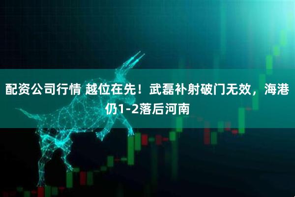 配资公司行情 越位在先！武磊补射破门无效，海港仍1-2落后河南