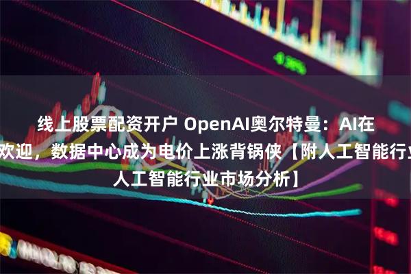 线上股票配资开户 OpenAI奥尔特曼：AI在美国不太受欢迎，数据中心成为电价上涨背锅侠【附人工智能行业市场分析】