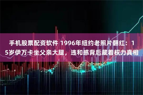 手机股票配资软件 1996年纽约老照片翻红：15岁伊万卡坐父亲大腿，违和感背后藏着权力真相