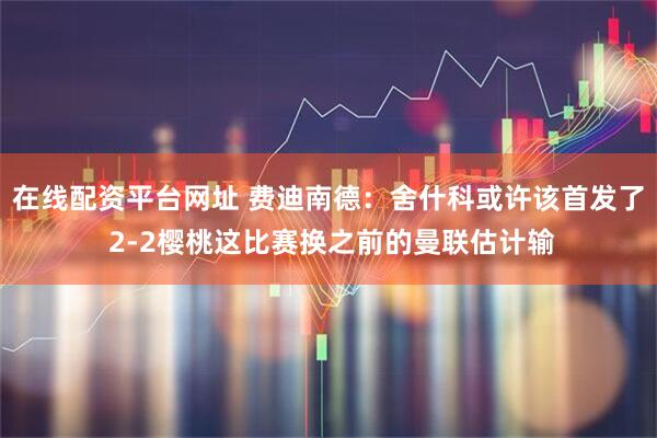 在线配资平台网址 费迪南德：舍什科或许该首发了 2-2樱桃这比赛换之前的曼联估计输