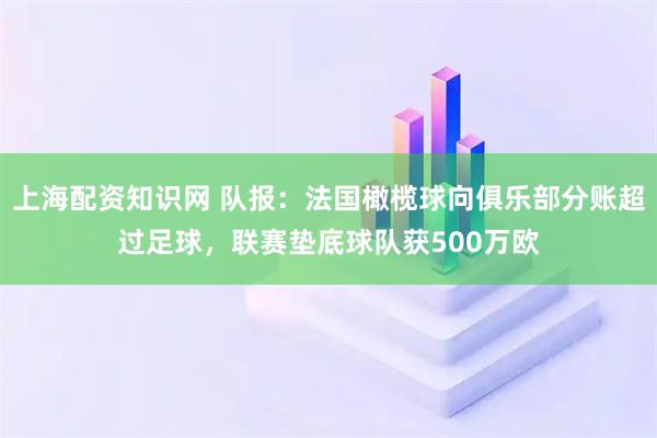 上海配资知识网 队报：法国橄榄球向俱乐部分账超过足球，联赛垫底球队获500万欧