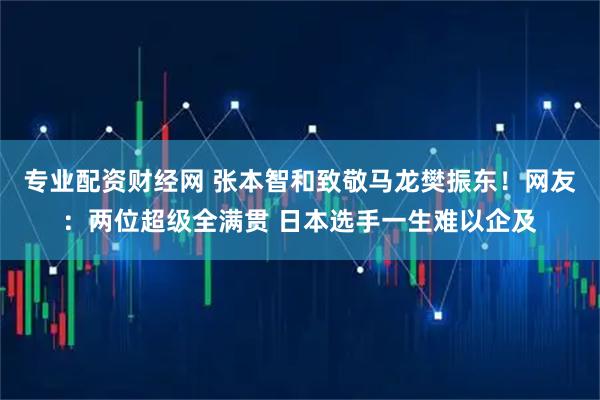 专业配资财经网 张本智和致敬马龙樊振东！网友：两位超级全满贯 日本选手一生难以企及