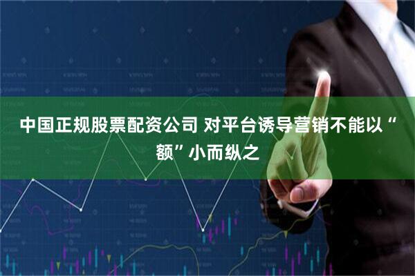 中国正规股票配资公司 对平台诱导营销不能以“额”小而纵之