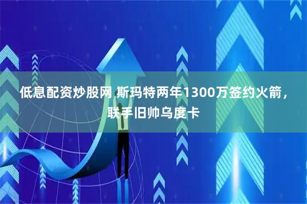 低息配资炒股网 斯玛特两年1300万签约火箭，联手旧帅乌度卡