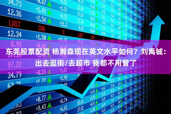 东莞股票配资 杨瀚森现在英文水平如何？刘禹铖：出去逛街/去超市 我都不用管了