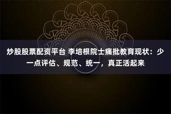 炒股股票配资平台 李培根院士痛批教育现状：少一点评估、规范、统一，真正活起来