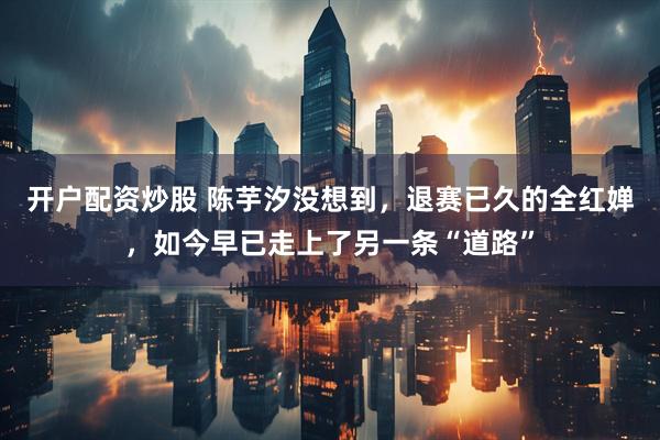 开户配资炒股 陈芋汐没想到，退赛已久的全红婵，如今早已走上了另一条“道路”