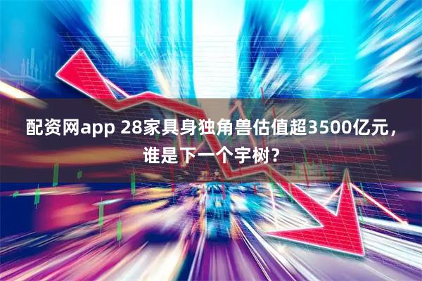 配资网app 28家具身独角兽估值超3500亿元，谁是下一个宇树？